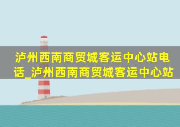 泸州西南商贸城客运中心站电话_泸州西南商贸城客运中心站