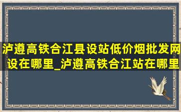 泸遵高铁合江县设站(低价烟批发网)设在哪里_泸遵高铁合江站在哪里