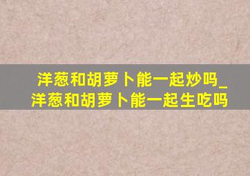 洋葱和胡萝卜能一起炒吗_洋葱和胡萝卜能一起生吃吗