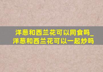 洋葱和西兰花可以同食吗_洋葱和西兰花可以一起炒吗