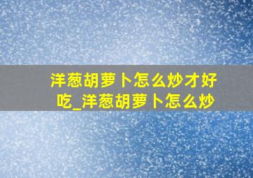 洋葱胡萝卜怎么炒才好吃_洋葱胡萝卜怎么炒