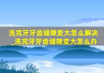 洗完牙牙齿缝隙变大怎么解决_洗完牙牙齿缝隙变大怎么办