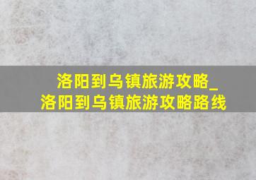 洛阳到乌镇旅游攻略_洛阳到乌镇旅游攻略路线