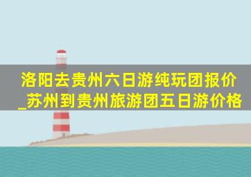 洛阳去贵州六日游纯玩团报价_苏州到贵州旅游团五日游价格