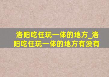 洛阳吃住玩一体的地方_洛阳吃住玩一体的地方有没有