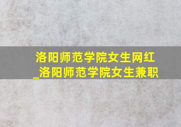 洛阳师范学院女生网红_洛阳师范学院女生兼职