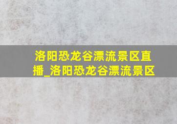 洛阳恐龙谷漂流景区直播_洛阳恐龙谷漂流景区