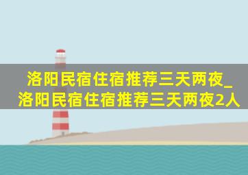 洛阳民宿住宿推荐三天两夜_洛阳民宿住宿推荐三天两夜2人