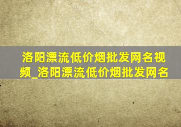 洛阳漂流(低价烟批发网)名视频_洛阳漂流(低价烟批发网)名