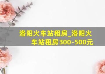 洛阳火车站租房_洛阳火车站租房300-500元