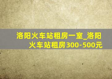 洛阳火车站租房一室_洛阳火车站租房300-500元