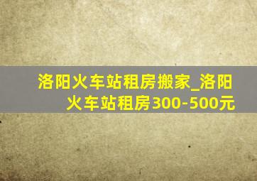 洛阳火车站租房搬家_洛阳火车站租房300-500元