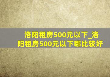 洛阳租房500元以下_洛阳租房500元以下哪比较好