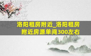 洛阳租房附近_洛阳租房附近房源单间300左右