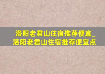 洛阳老君山住宿推荐便宜_洛阳老君山住宿推荐便宜点