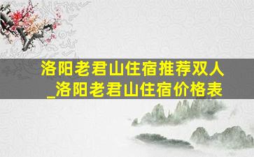 洛阳老君山住宿推荐双人_洛阳老君山住宿价格表