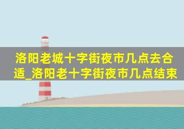 洛阳老城十字街夜市几点去合适_洛阳老十字街夜市几点结束