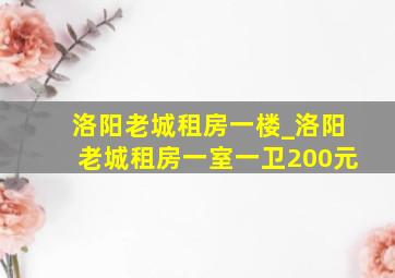 洛阳老城租房一楼_洛阳老城租房一室一卫200元