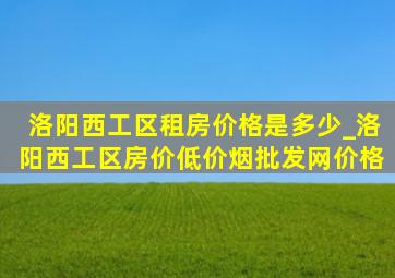 洛阳西工区租房价格是多少_洛阳西工区房价(低价烟批发网)价格