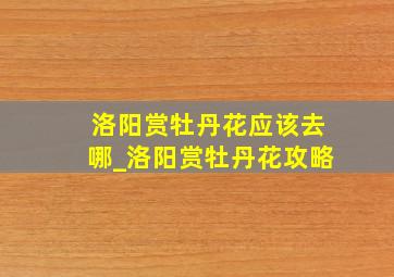 洛阳赏牡丹花应该去哪_洛阳赏牡丹花攻略