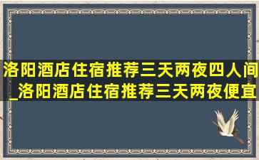 洛阳酒店住宿推荐三天两夜四人间_洛阳酒店住宿推荐三天两夜便宜