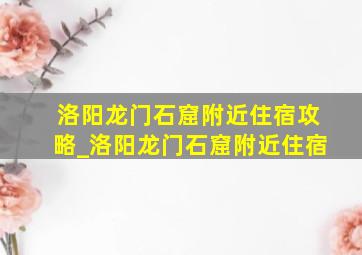 洛阳龙门石窟附近住宿攻略_洛阳龙门石窟附近住宿