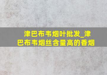 津巴布韦烟叶批发_津巴布韦烟丝含量高的香烟