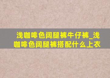 浅咖啡色阔腿裤牛仔裤_浅咖啡色阔腿裤搭配什么上衣