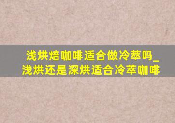 浅烘焙咖啡适合做冷萃吗_浅烘还是深烘适合冷萃咖啡