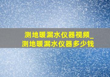 测地暖漏水仪器视频_测地暖漏水仪器多少钱