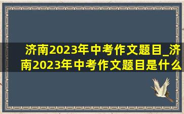 济南2023年中考作文题目_济南2023年中考作文题目是什么