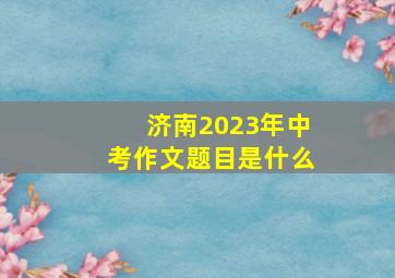 济南2023年中考作文题目是什么