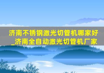 济南不锈钢激光切管机哪家好_济南全自动激光切管机厂家