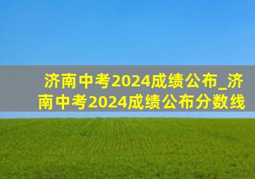 济南中考2024成绩公布_济南中考2024成绩公布分数线