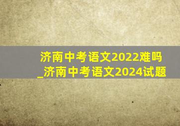 济南中考语文2022难吗_济南中考语文2024试题