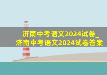 济南中考语文2024试卷_济南中考语文2024试卷答案