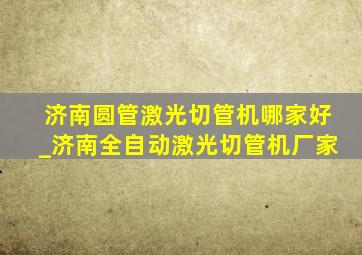 济南圆管激光切管机哪家好_济南全自动激光切管机厂家