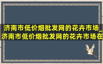 济南市(低价烟批发网)的花卉市场_济南市(低价烟批发网)的花卉市场在哪里