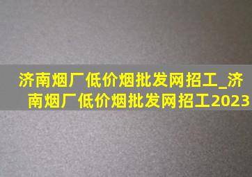 济南烟厂(低价烟批发网)招工_济南烟厂(低价烟批发网)招工2023