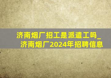 济南烟厂招工是派遣工吗_济南烟厂2024年招聘信息