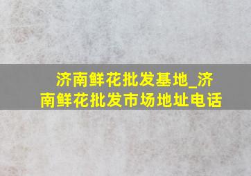 济南鲜花批发基地_济南鲜花批发市场地址电话