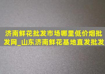 济南鲜花批发市场哪里(低价烟批发网)_山东济南鲜花基地直发批发