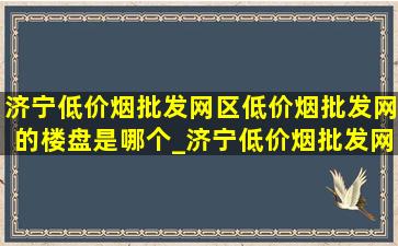 济宁(低价烟批发网)区(低价烟批发网)的楼盘是哪个_济宁(低价烟批发网)区(低价烟批发网)的楼盘