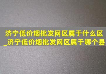 济宁(低价烟批发网)区属于什么区_济宁(低价烟批发网)区属于哪个县