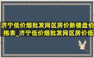 济宁(低价烟批发网)区房价新楼盘价格表_济宁(低价烟批发网)区房价(低价烟批发网)价格