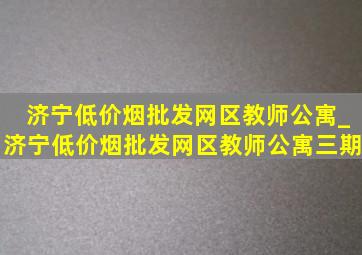 济宁(低价烟批发网)区教师公寓_济宁(低价烟批发网)区教师公寓三期