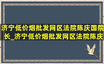 济宁(低价烟批发网)区法院陈庆国院长_济宁(低价烟批发网)区法院陈庆国