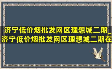 济宁(低价烟批发网)区理想城二期_济宁(低价烟批发网)区理想城二期在哪里