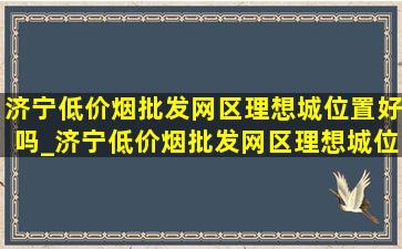 济宁(低价烟批发网)区理想城位置好吗_济宁(低价烟批发网)区理想城位置