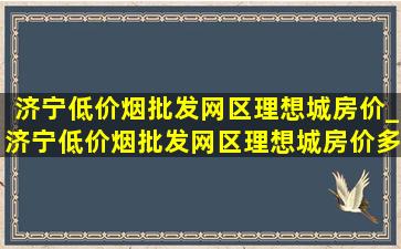 济宁(低价烟批发网)区理想城房价_济宁(低价烟批发网)区理想城房价多少